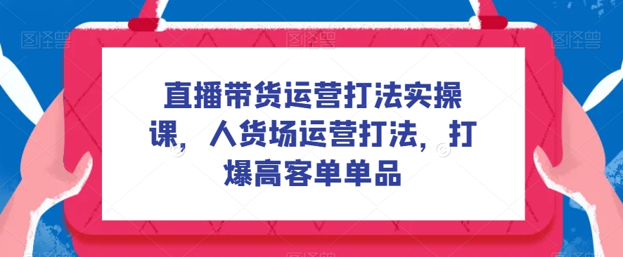 直播帶貨運營打法實操課，人貨場運營打法，打爆高客單單品百度網盤