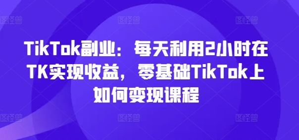 TikTok副業：每天利用2小時在TK實現收益，零基礎TikTok上如何變現課程
