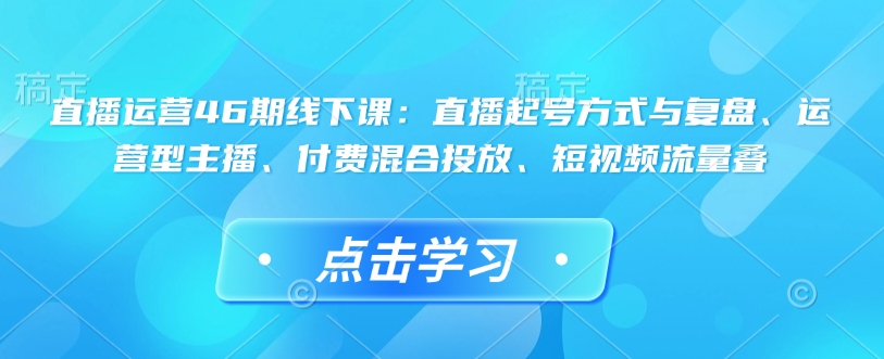 直播運(yùn)營46期線下課：直播起號(hào)方式與復(fù)盤、運(yùn)營型主播、付費(fèi)混合投放、短視頻流量疊